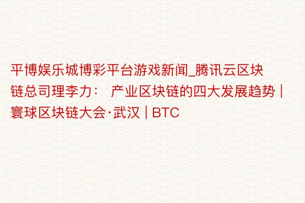 平博娱乐城博彩平台游戏新闻_腾讯云区块链总司理李力： 产业区块链的四大发展趋势 | 寰球区块链大会·武汉 | BTC