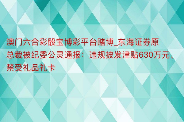 澳门六合彩骰宝博彩平台赌博_东海证券原总裁被纪委公灵通报：违规披发津贴630万元、禁受礼品礼卡