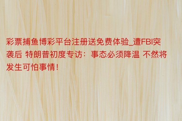 彩票捕鱼博彩平台注册送免费体验_遭FBI突袭后 特朗普初度专访：事态必须降温 不然将发生可怕事情！