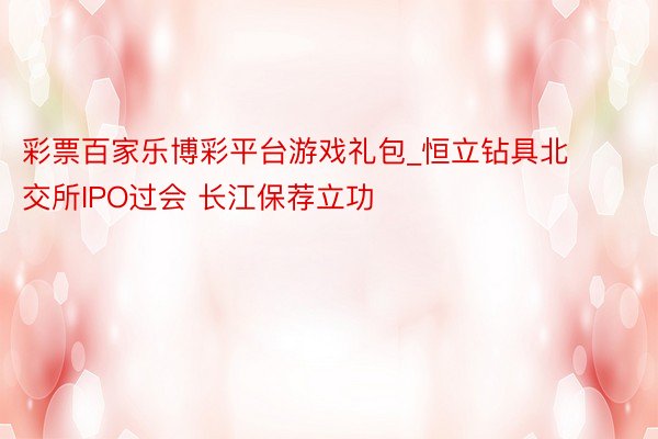 彩票百家乐博彩平台游戏礼包_恒立钻具北交所IPO过会 长江保荐立功