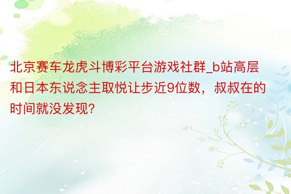 北京赛车龙虎斗博彩平台游戏社群_b站高层和日本东说念主取悦让步近9位数，叔叔在的时间就没发现？