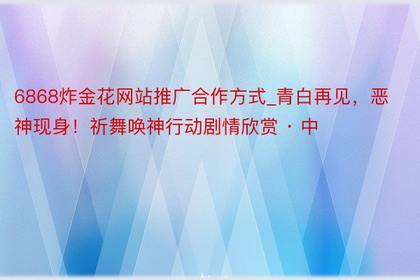 6868炸金花网站推广合作方式_青白再见，恶神现身！祈舞唤神行动剧情欣赏 · 中