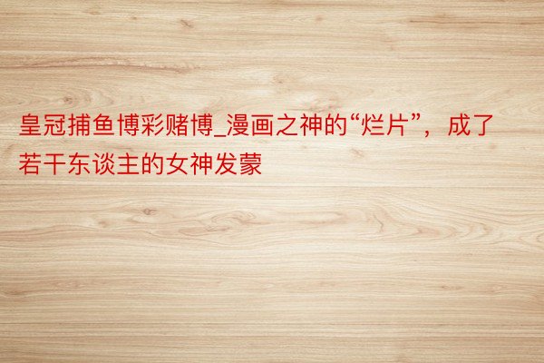 皇冠捕鱼博彩赌博_漫画之神的“烂片”，成了若干东谈主的女神发蒙