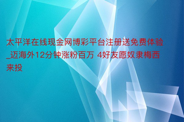 太平洋在线现金网博彩平台注册送免费体验_迈海外12分钟涨粉百万 4好友愿奴隶梅西来投