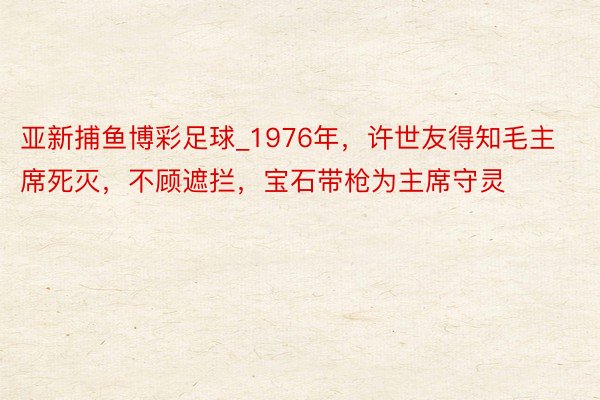 亚新捕鱼博彩足球_1976年，许世友得知毛主席死灭，不顾遮拦
