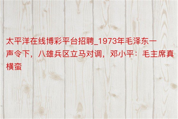 太平洋在线博彩平台招聘_1973年毛泽东一声令下，八雄兵区立