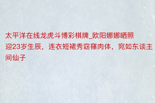 太平洋在线龙虎斗博彩棋牌_欧阳娜娜晒照迎23岁生辰，连衣短裙