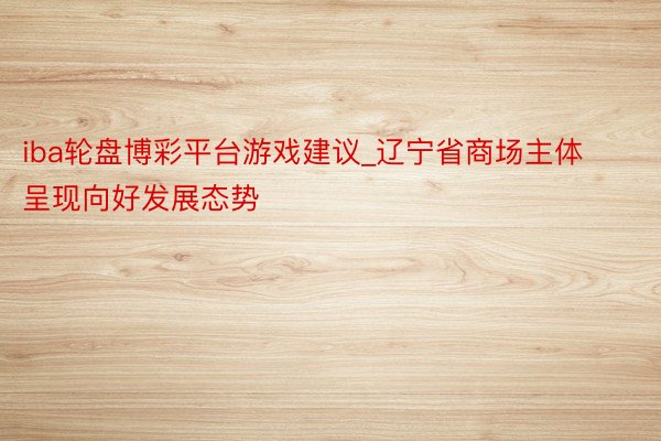 iba轮盘博彩平台游戏建议_辽宁省商场主体呈现向好发展态势