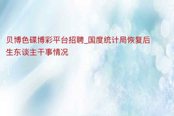 贝博色碟博彩平台招聘_国度统计局恢复后生东谈主干事情况